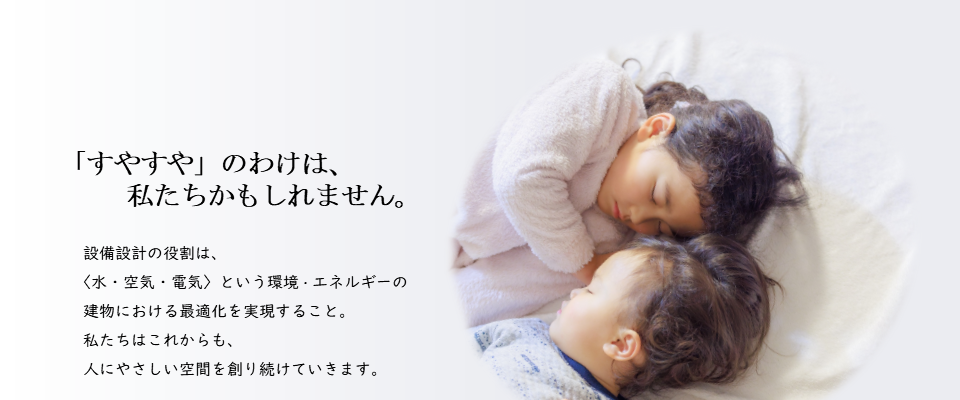 「すやすや」のわけは、私たちかもしれません。設備設計の役割は、＜水・空気・電気＞という環境・エネルギーの建物における最適化を実現すること。私たちはこれからも、人にやさしい空間を創り続けていきます。